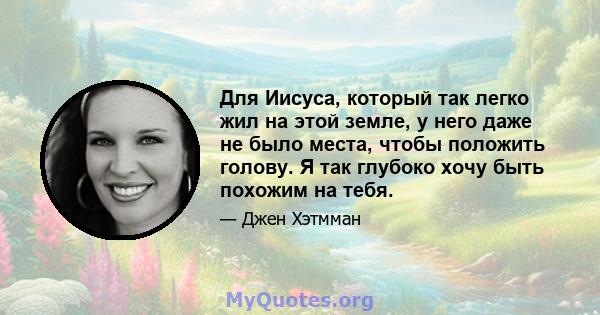 Для Иисуса, который так легко жил на этой земле, у него даже не было места, чтобы положить голову. Я так глубоко хочу быть похожим на тебя.