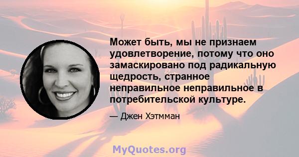 Может быть, мы не признаем удовлетворение, потому что оно замаскировано под радикальную щедрость, странное неправильное неправильное в потребительской культуре.