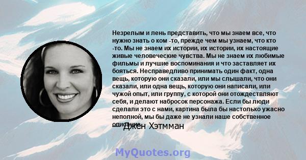 Незрелым и лень представить, что мы знаем все, что нужно знать о ком -то, прежде чем мы узнаем, что кто -то. Мы не знаем их истории, их истории, их настоящие живые человеческие чувства. Мы не знаем их любимые фильмы и