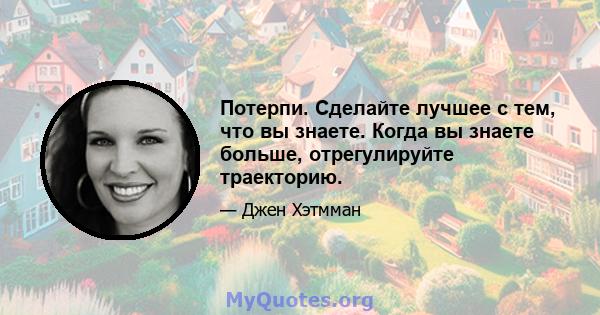 Потерпи. Сделайте лучшее с тем, что вы знаете. Когда вы знаете больше, отрегулируйте траекторию.