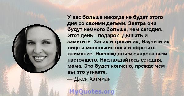 У вас больше никогда не будет этого дня со своими детьми. Завтра они будут немного больше, чем сегодня. Этот день - подарок. Дышать и заметить. Запах и трогай их; Изучите их лица и маленькие ноги и обратите внимание.