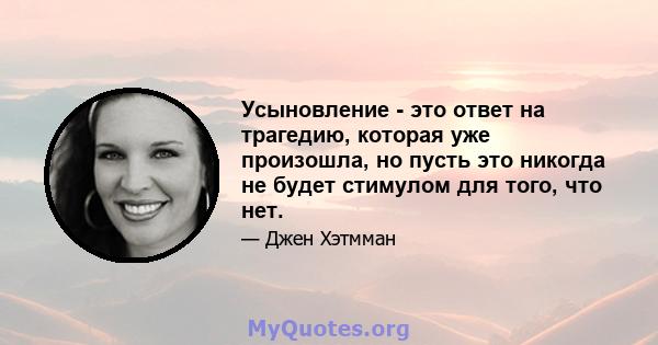 Усыновление - это ответ на трагедию, которая уже произошла, но пусть это никогда не будет стимулом для того, что нет.