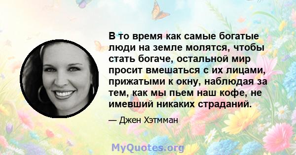 В то время как самые богатые люди на земле молятся, чтобы стать богаче, остальной мир просит вмешаться с их лицами, прижатыми к окну, наблюдая за тем, как мы пьем наш кофе, не имевший никаких страданий.