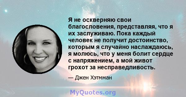 Я не оскверняю свои благословения, представляя, что я их заслуживаю. Пока каждый человек не получит достоинство, которым я случайно наслаждаюсь, я молюсь, что у меня болит сердце с напряжением, а мой живот грохот за