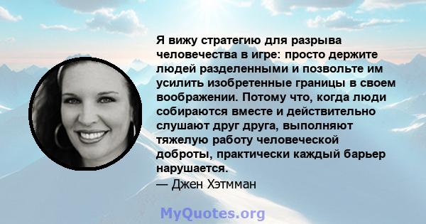 Я вижу стратегию для разрыва человечества в игре: просто держите людей разделенными и позвольте им усилить изобретенные границы в своем воображении. Потому что, когда люди собираются вместе и действительно слушают друг