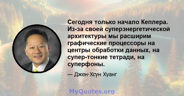 Сегодня только начало Кеплера. Из-за своей суперэнергетической архитектуры мы расширим графические процессоры на центры обработки данных, на супер-тонкие тетради, на суперфоны.