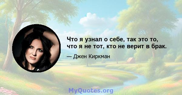 Что я узнал о себе, так это то, что я не тот, кто не верит в брак.