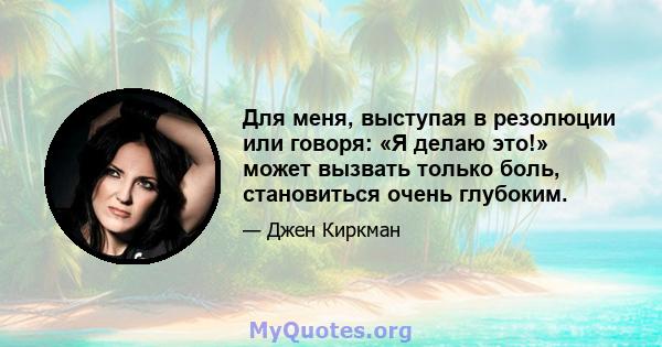 Для меня, выступая в резолюции или говоря: «Я делаю это!» может вызвать только боль, становиться очень глубоким.