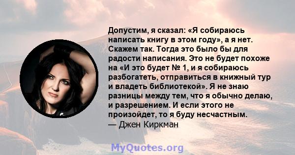 Допустим, я сказал: «Я собираюсь написать книгу в этом году», а я нет. Скажем так. Тогда это было бы для радости написания. Это не будет похоже на «И это будет № 1, и я собираюсь разбогатеть, отправиться в книжный тур и 