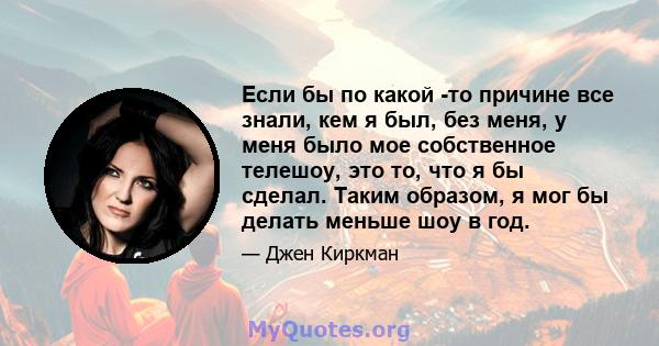 Если бы по какой -то причине все знали, кем я был, без меня, у меня было мое собственное телешоу, это то, что я бы сделал. Таким образом, я мог бы делать меньше шоу в год.