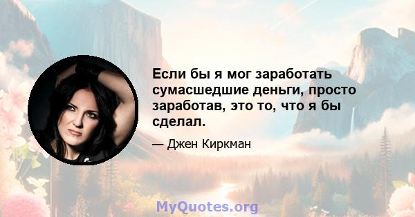 Если бы я мог заработать сумасшедшие деньги, просто заработав, это то, что я бы сделал.