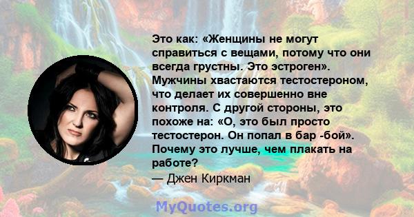 Это как: «Женщины не могут справиться с вещами, потому что они всегда грустны. Это эстроген». Мужчины хвастаются тестостероном, что делает их совершенно вне контроля. С другой стороны, это похоже на: «О, это был просто