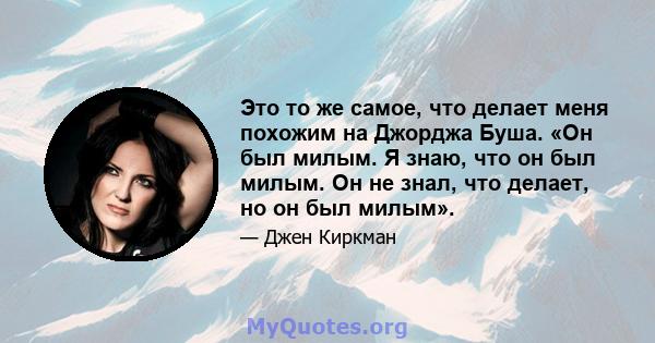 Это то же самое, что делает меня похожим на Джорджа Буша. «Он был милым. Я знаю, что он был милым. Он не знал, что делает, но он был милым».