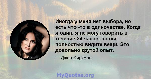 Иногда у меня нет выбора, но есть что -то в одиночестве. Когда я один, я не могу говорить в течение 24 часов, но вы полностью видите вещи. Это довольно крутой опыт.