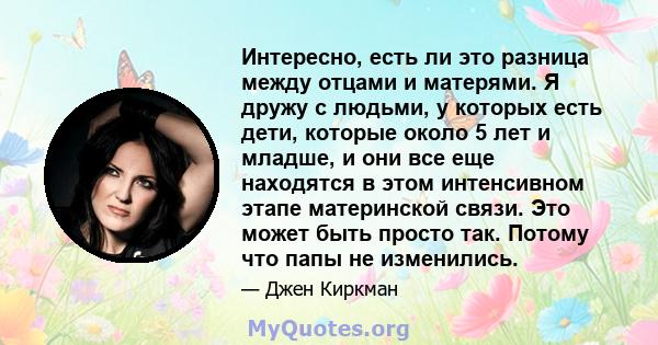 Интересно, есть ли это разница между отцами и матерями. Я дружу с людьми, у которых есть дети, которые около 5 лет и младше, и они все еще находятся в этом интенсивном этапе материнской связи. Это может быть просто так. 