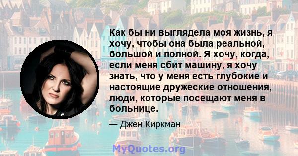 Как бы ни выглядела моя жизнь, я хочу, чтобы она была реальной, большой и полной. Я хочу, когда, если меня сбит машину, я хочу знать, что у меня есть глубокие и настоящие дружеские отношения, люди, которые посещают меня 