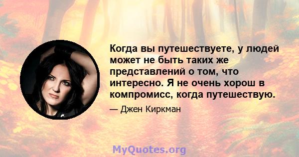 Когда вы путешествуете, у людей может не быть таких же представлений о том, что интересно. Я не очень хорош в компромисс, когда путешествую.