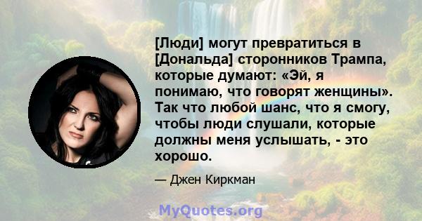 [Люди] могут превратиться в [Дональда] сторонников Трампа, которые думают: «Эй, я понимаю, что говорят женщины». Так что любой шанс, что я смогу, чтобы люди слушали, которые должны меня услышать, - это хорошо.