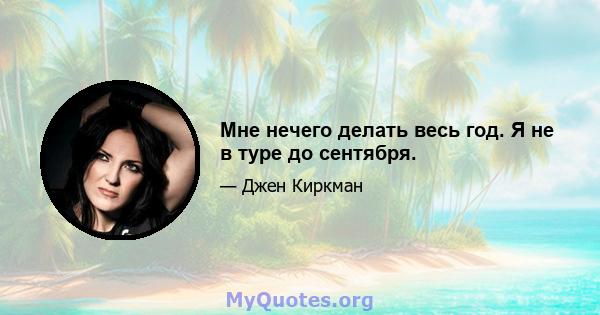 Мне нечего делать весь год. Я не в туре до сентября.