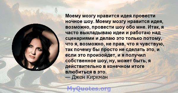 Моему мозгу нравится идея провести ночное шоу. Моему мозгу нравится идея, возможно, провести шоу обо мне. Итак, я часто выкладываю идеи и работаю над сценариями и делаю это только потому, что я, возможно, не прав, что я 