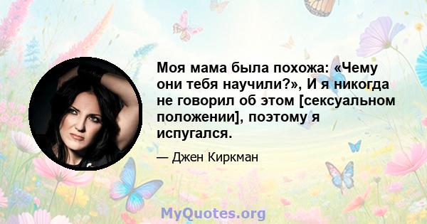 Моя мама была похожа: «Чему они тебя научили?», И я никогда не говорил об этом [сексуальном положении], поэтому я испугался.