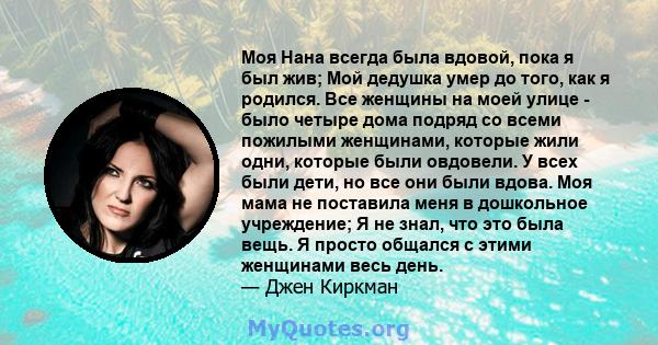 Моя Нана всегда была вдовой, пока я был жив; Мой дедушка умер до того, как я родился. Все женщины на моей улице - было четыре дома подряд со всеми пожилыми женщинами, которые жили одни, которые были овдовели. У всех