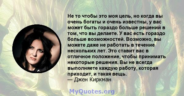 Не то чтобы это моя цель, но когда вы очень богаты и очень известны, у вас может быть гораздо больше решений в том, что вы делаете. У вас есть гораздо больше возможностей. Возможно, вы можете даже не работать в течение