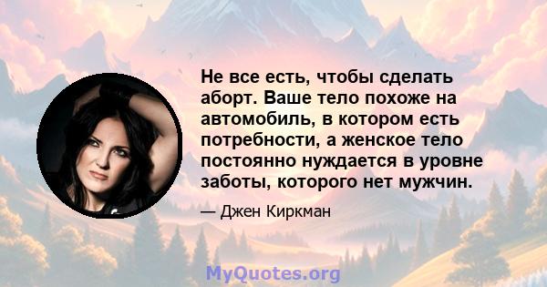 Не все есть, чтобы сделать аборт. Ваше тело похоже на автомобиль, в котором есть потребности, а женское тело постоянно нуждается в уровне заботы, которого нет мужчин.