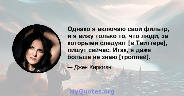 Однако я включаю свой фильтр, и я вижу только то, что люди, за которыми следуют [в Твиттере], пишут сейчас. Итак, я даже больше не знаю [троллей].