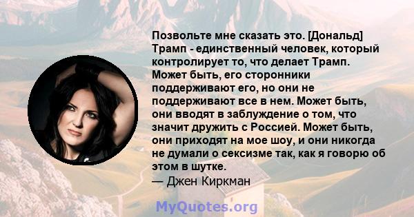 Позвольте мне сказать это. [Дональд] Трамп - единственный человек, который контролирует то, что делает Трамп. Может быть, его сторонники поддерживают его, но они не поддерживают все в нем. Может быть, они вводят в