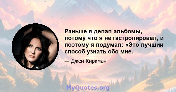 Раньше я делал альбомы, потому что я не гастролировал, и поэтому я подумал: «Это лучший способ узнать обо мне.