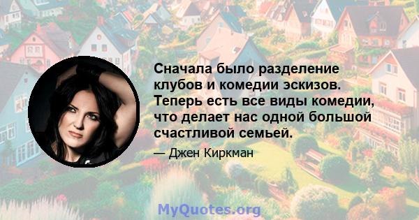 Сначала было разделение клубов и комедии эскизов. Теперь есть все виды комедии, что делает нас одной большой счастливой семьей.