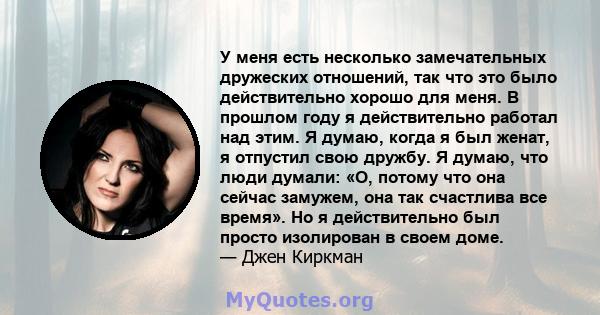 У меня есть несколько замечательных дружеских отношений, так что это было действительно хорошо для меня. В прошлом году я действительно работал над этим. Я думаю, когда я был женат, я отпустил свою дружбу. Я думаю, что