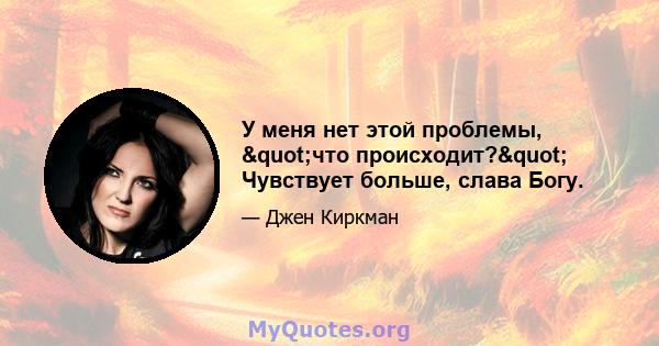 У меня нет этой проблемы, "что происходит?" Чувствует больше, слава Богу.