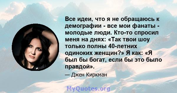 Все идеи, что я не обращаюсь к демографии - все мои фанаты - молодые люди. Кто-то спросил меня на днях: «Так твои шоу только полны 40-летних одиноких женщин?» Я как: «Я был бы богат, если бы это было правдой».