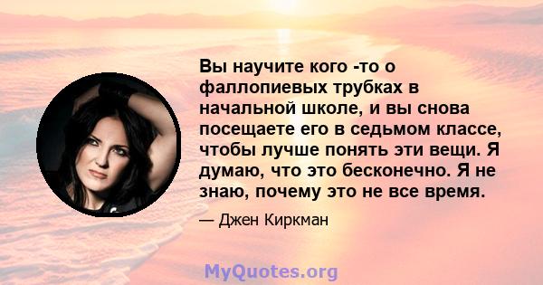 Вы научите кого -то о фаллопиевых трубках в начальной школе, и вы снова посещаете его в седьмом классе, чтобы лучше понять эти вещи. Я думаю, что это бесконечно. Я не знаю, почему это не все время.