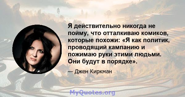 Я действительно никогда не пойму, что отталкиваю комиков, которые похожи: «Я как политик, проводящий кампанию и пожимаю руки этими людьми. Они будут в порядке».