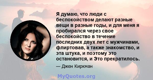 Я думаю, что люди с беспокойством делают разные вещи в разные годы, и для меня я пробирался через свое беспокойство в течение последних двух лет с мужчинами, флиртовав, а также знакомство, и эта штука, и поэтому это