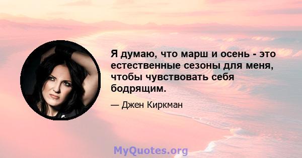 Я думаю, что марш и осень - это естественные сезоны для меня, чтобы чувствовать себя бодрящим.