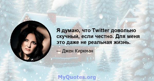 Я думаю, что Twitter довольно скучный, если честно. Для меня это даже не реальная жизнь.