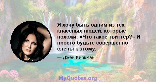 Я хочу быть одним из тех классных людей, которые похожи: «Что такое твиттер?» И просто будьте совершенно слепы к этому.