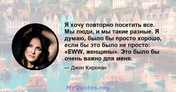 Я хочу повторно посетить все. Мы люди, и мы такие разные. Я думаю, было бы просто хорошо, если бы это было не просто: «EWW, женщины». Это было бы очень важно для меня.