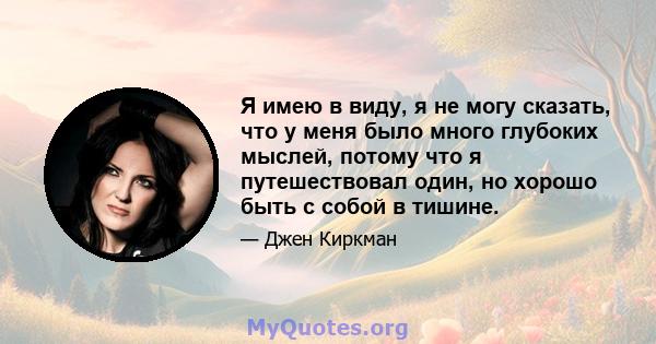 Я имею в виду, я не могу сказать, что у меня было много глубоких мыслей, потому что я путешествовал один, но хорошо быть с собой в тишине.