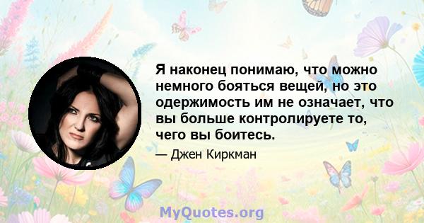 Я наконец понимаю, что можно немного бояться вещей, но это одержимость им не означает, что вы больше контролируете то, чего вы боитесь.