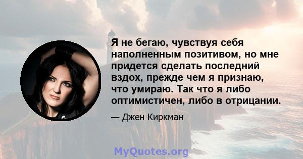 Я не бегаю, чувствуя себя наполненным позитивом, но мне придется сделать последний вздох, прежде чем я признаю, что умираю. Так что я либо оптимистичен, либо в отрицании.