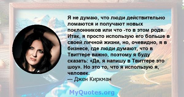 Я не думаю, что люди действительно ломаются и получают новых поклонников или что -то в этом роде. Итак, я просто использую его больше в своей личной жизни, но, очевидно, я в бизнесе, где люди думают, что в Твиттере