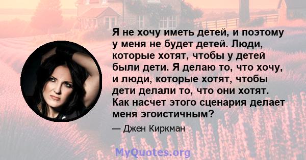 Я не хочу иметь детей, и поэтому у меня не будет детей. Люди, которые хотят, чтобы у детей были дети. Я делаю то, что хочу, и люди, которые хотят, чтобы дети делали то, что они хотят. Как насчет этого сценария делает