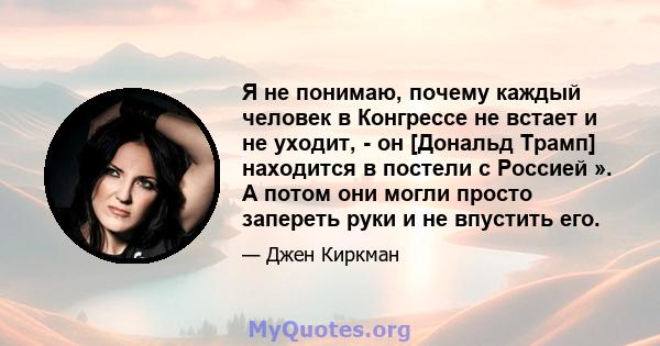 Я не понимаю, почему каждый человек в Конгрессе не встает и не уходит, - он [Дональд Трамп] находится в постели с Россией ». А потом они могли просто запереть руки и не впустить его.