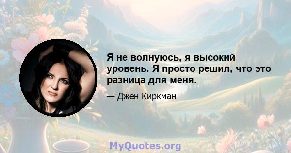 Я не волнуюсь, я высокий уровень. Я просто решил, что это разница для меня.