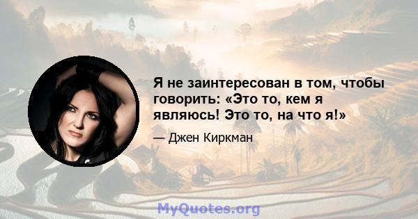 Я не заинтересован в том, чтобы говорить: «Это то, кем я являюсь! Это то, на что я!»